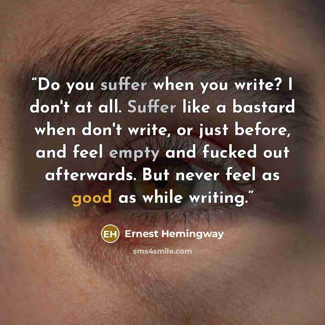 “Do you suffer when you write? I don't at all. Suffer like a bastard when don't write, or just before, and feel empty and fucked out afterwards. But never feel as good as while writing.” quote by Ernest Hemingway