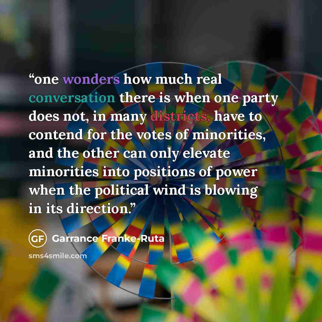 “one wonders how much real conversation there is when one party does not, in many districts, have to contend for the votes of minorities, and the other can only elevate minorities into positions of power when the political wind is blowing in its direction.” quote by Garrance Franke-Ruta