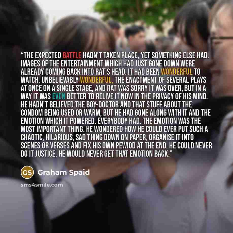 “The expected battle hadn’t taken place, yet something else had. Images of the entertainment which had just gone down were already coming back into Rat’s head. It had been wonderful to watch, unbelievably wonderful, the enactment of several plays at once on a single stage, and Rat was sorry it was…” quote by Graham Spaid