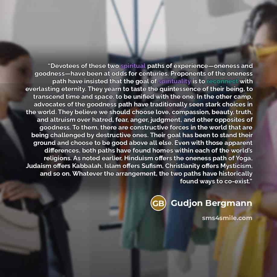 “Devotees of these two spiritual paths of experience—oneness and goodness—have been at odds for centuries. Proponents of the oneness path have insisted that the goal of spirituality is to reconnect with everlasting eternity. They yearn to taste the quintessence of their being, to transcend time and…” quote by Gudjon Bergmann