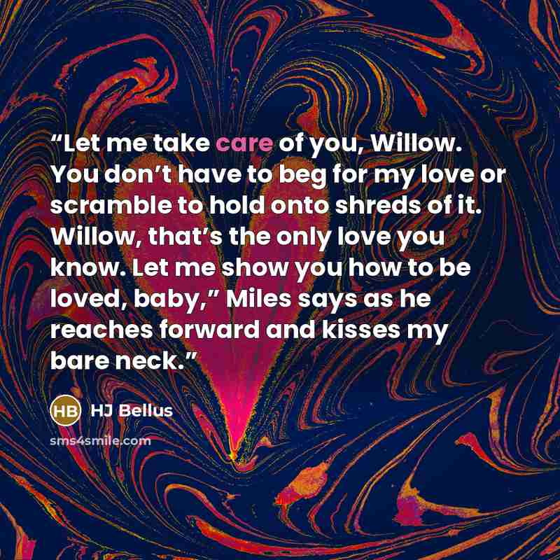 “Let me take care of you, Willow. You don’t have to beg for my love or scramble to hold onto shreds of it. Willow, that’s the only love you know. Let me show you how to be loved, baby,” Miles says as he reaches forward and kisses my bare neck.” quote by HJ Bellus