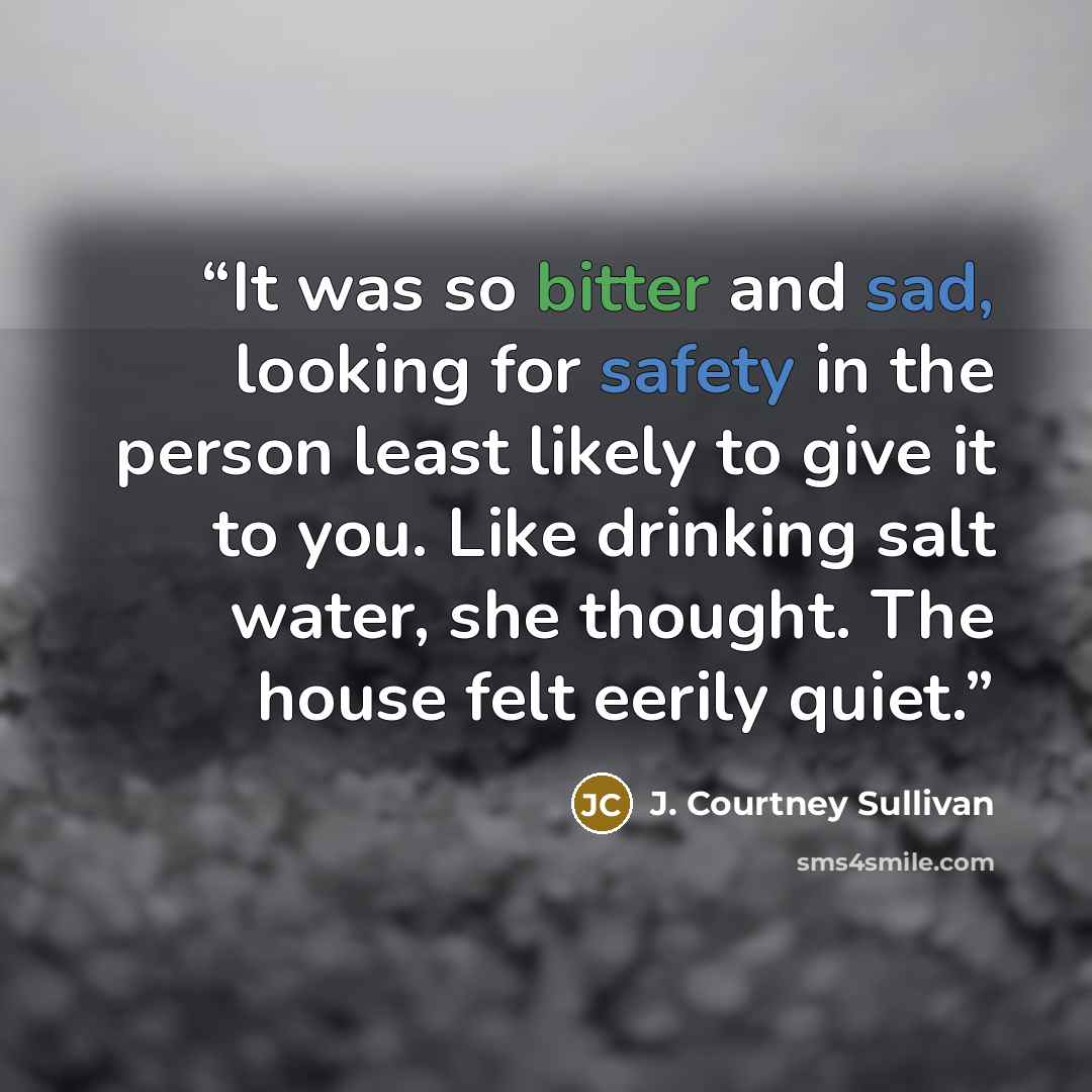 “It was so bitter and sad, looking for safety in the person least likely to give it to you. Like drinking salt water, she thought. The house felt eerily quiet.” quote by J. Courtney Sullivan