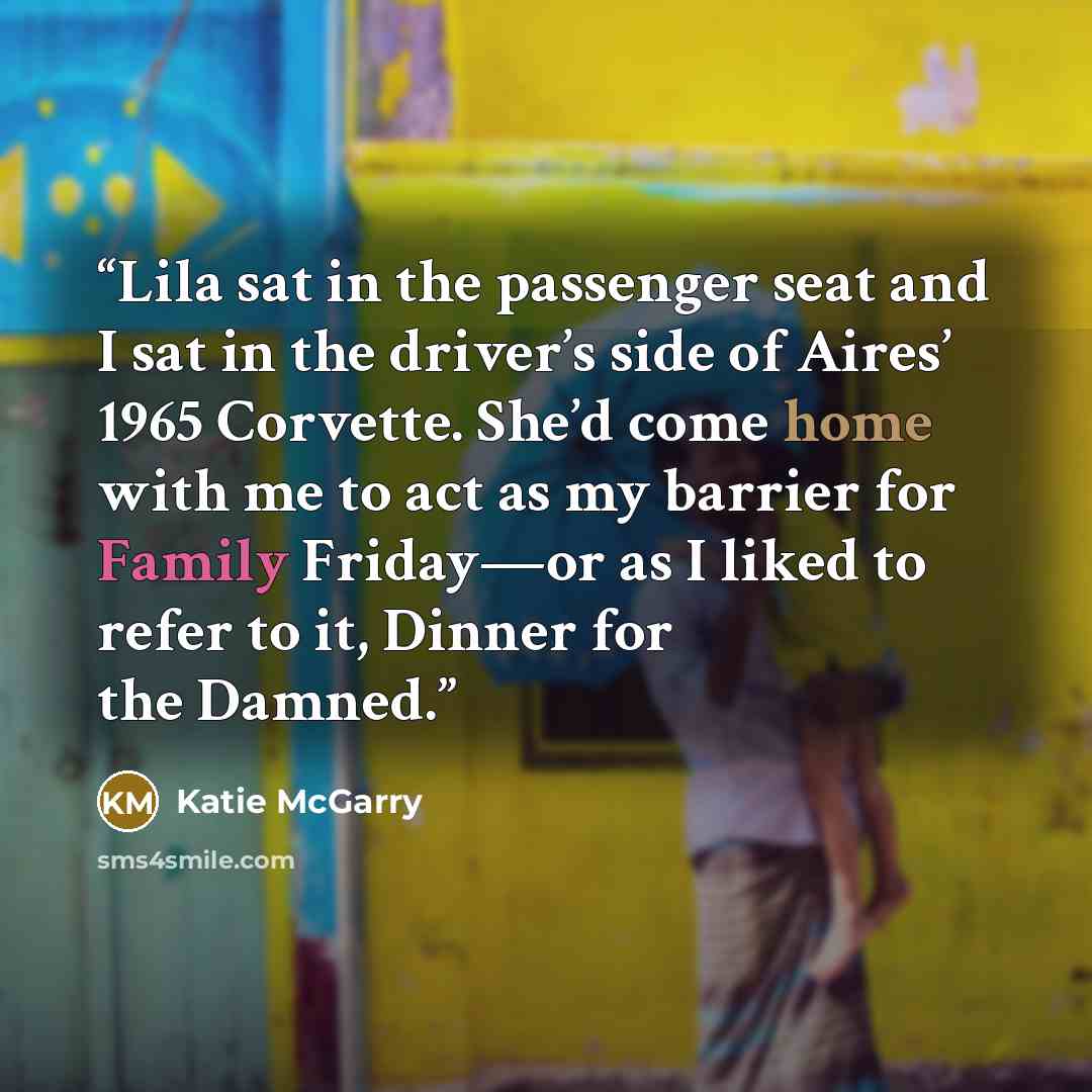 “Lila sat in the passenger seat and I sat in the driver’s side of Aires’ 1965 Corvette. She’d come home with me to act as my barrier for Family Friday—or as I liked to refer to it, Dinner for the Damned.” quote by Katie McGarry