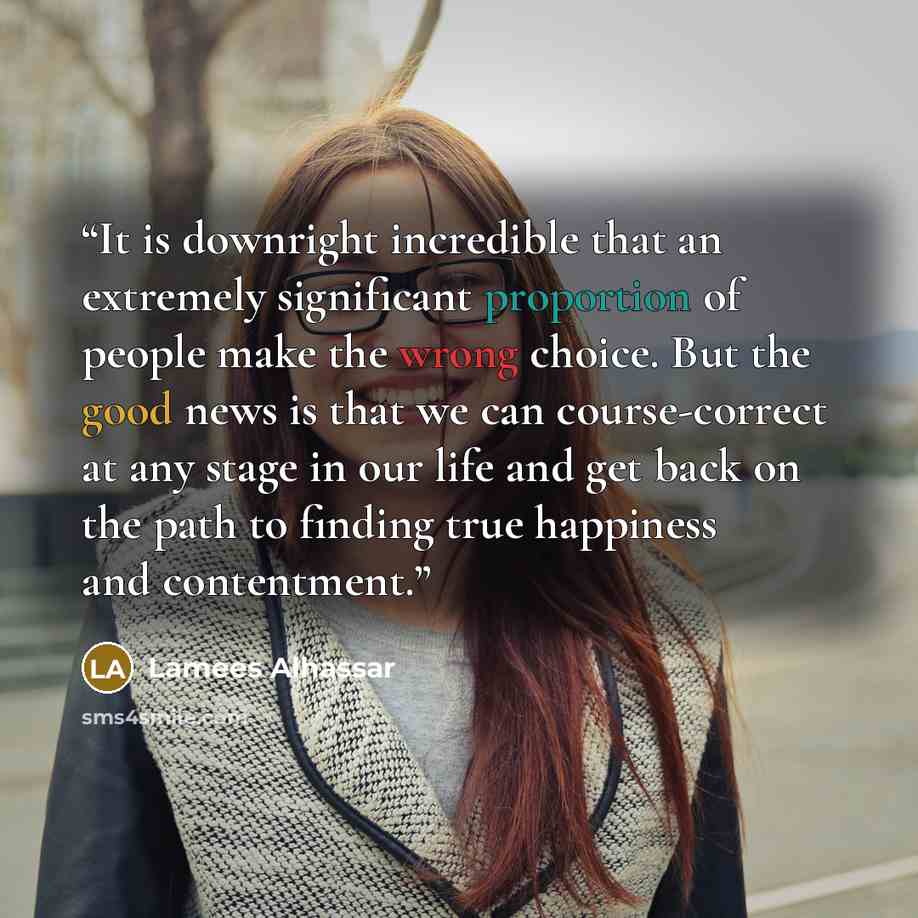 “It is downright incredible that an extremely significant proportion of people make the wrong choice. But the good news is that we can course-correct at any stage in our life and get back on the path to finding true happiness and contentment.” quote by Lamees Alhassar