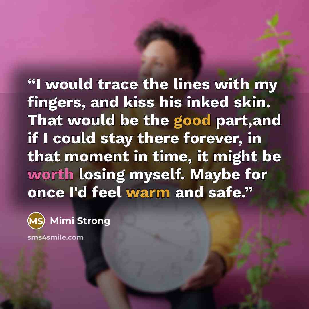 “I would trace the lines with my fingers, and kiss his inked skin. That would be the good part,and if I could stay there forever, in that moment in time, it might be worth losing myself. Maybe for once I'd feel warm and safe.” quote by Mimi Strong