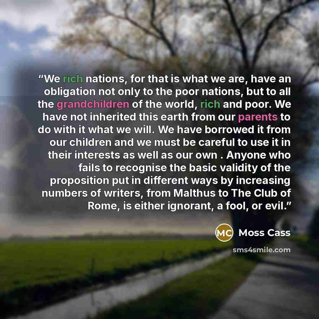 “We rich nations, for that is what we are, have an obligation not only to the poor nations, but to all the grandchildren of the world, rich and poor. We have not inherited this earth from our parents to do with it what we will. We have borrowed it from our children and we must be careful to use it…” quote by Moss Cass
