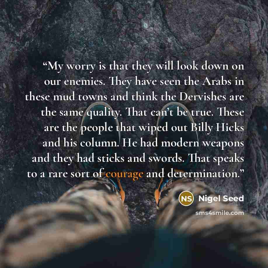 “My worry is that they will look down on our enemies. They have seen the Arabs in these mud towns and think the Dervishes are the same quality. That can’t be true. These are the people that wiped out Billy Hicks and his column. He had modern weapons and they had sticks and swords. That speaks to a…” quote by Nigel Seed