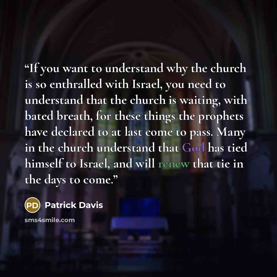 “If you want to understand why the church is so enthralled with Israel, you need to understand that the church is waiting, with bated breath, for these things the prophets have declared to at last come to pass. Many in the church understand that God has tied himself to Israel, and will renew that…” quote by Patrick Davis