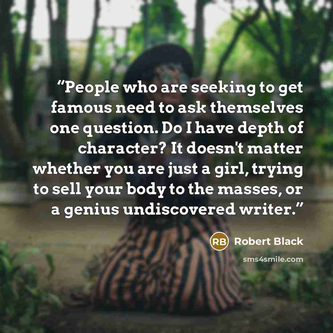 “People who are seeking to get famous need to ask themselves one question. Do I have depth of character? It doesn't matter whether you are just a girl, trying to sell your body to the masses, or a genius undiscovered writer.” quote by Robert Black