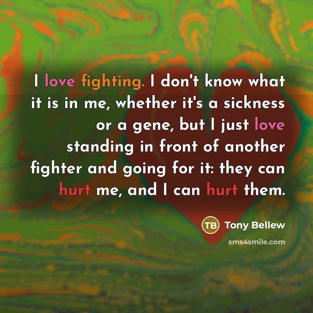 “I love fighting. I don't know what it is in me, whether it's a sickness or a gene, but I just love standing in front of another fighter and going for it: they can hurt me, and I can hurt them.” quote by Tony Bellew