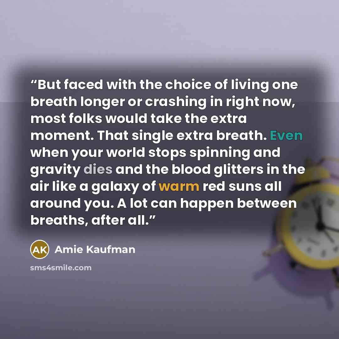 “But faced with the choice of living one breath longer or crashing in right now, most folks would take the extra moment. That single extra breath. Even when your world stops spinning and gravity dies and the blood glitters in the air like a galaxy of warm red suns all around you. A lot can happen…” quote by Amie Kaufman