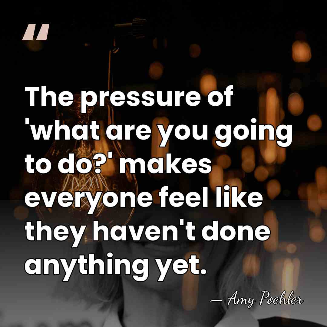 The pressure of 'what are you going to do?' makes everyone feel&hellip; - Amy Poehler