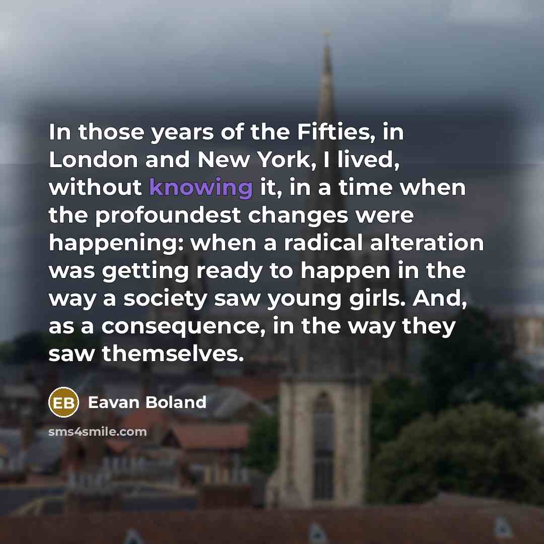 “In those years of the Fifties, in London and New York, I lived, without knowing it, in a time when the profoundest changes were happening: when a radical alteration was getting ready to happen in the way a society saw young girls. And, as a consequence, in the way they saw themselves.” quote by Eavan Boland