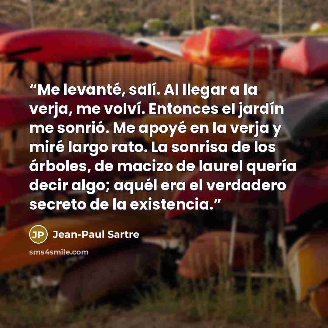 “Me levanté, salí. Al llegar a la verja, me volví. Entonces el jardín me sonrió. Me apoyé en la verja y miré largo rato. La sonrisa de los árboles, de macizo de laurel quería decir algo; aquél era el verdadero secreto de la existencia.” quote by Jean-Paul Sartre