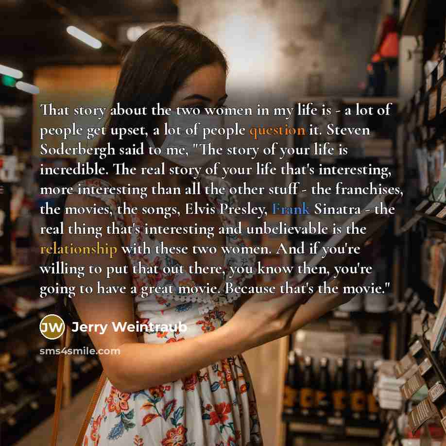 “That story about the two women in my life is - a lot of people get upset, a lot of people question it. Steven Soderbergh said to me, "The story of your life is incredible. The real story of your life that's interesting, more interesting than all the other stuff - the franchises, the movies, the…” quote by Jerry Weintraub