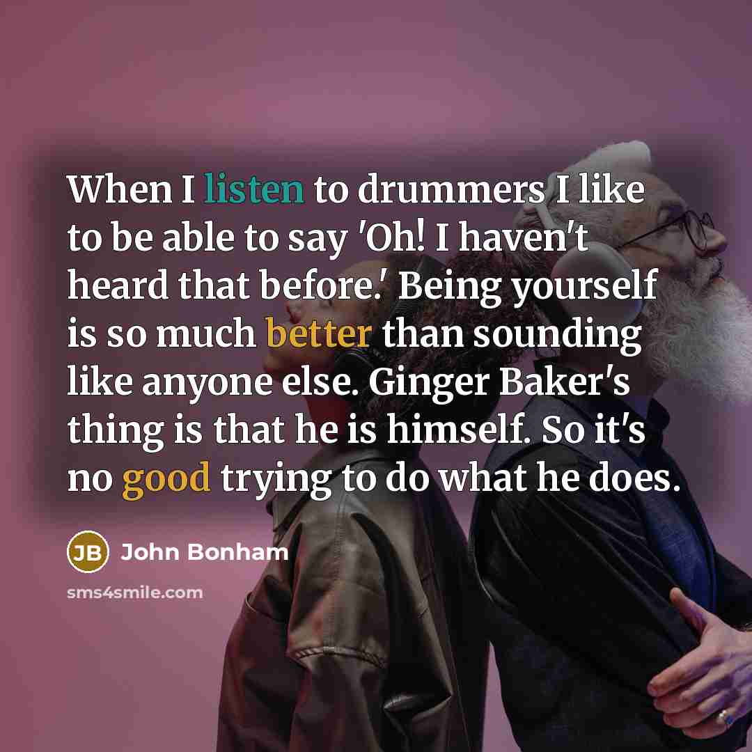 “When I listen to drummers I like to be able to say 'Oh! I haven't heard that before.' Being yourself is so much better than sounding like anyone else. Ginger Baker's thing is that he is himself. So it's no good trying to do what he does.” quote by John Bonham