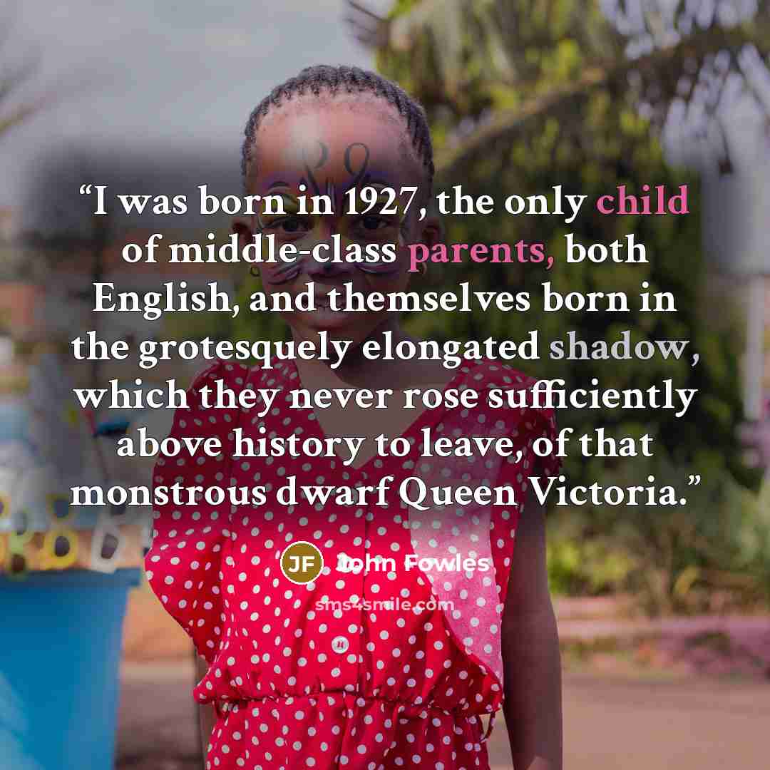 “I was born in 1927, the only child of middle-class parents, both English, and themselves born in the grotesquely elongated shadow, which they never rose sufficiently above history to leave, of that monstrous dwarf Queen Victoria.” quote by John Fowles