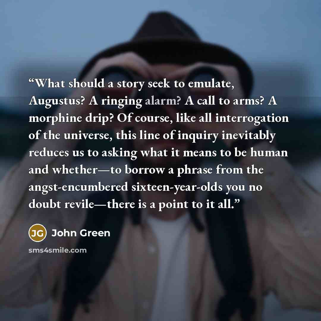 “What should a story seek to emulate, Augustus? A ringing alarm? A call to arms? A morphine drip? Of course, like all interrogation of the universe, this line of inquiry inevitably reduces us to asking what it means to be human and whether—to borrow a phrase from the angst-encumbered…” quote by John Green