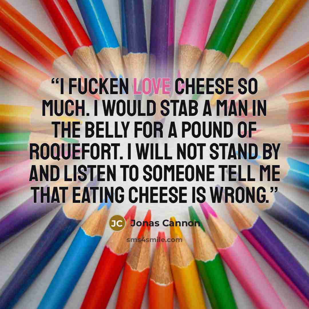 “I fucken love cheese so much. I would stab a man in the belly for a pound of Roquefort. I will not stand by and listen to someone tell me that eating cheese is wrong.” quote by Jonas Cannon