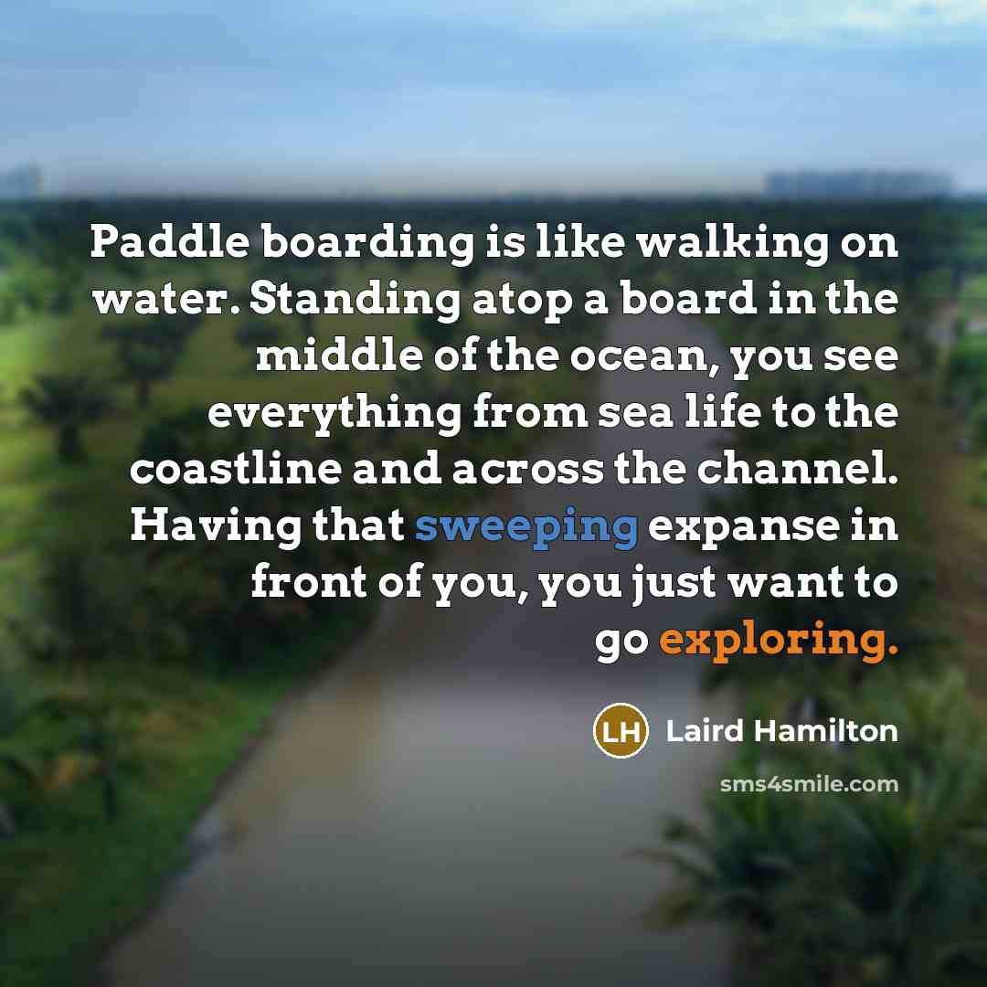“Paddle boarding is like walking on water. Standing atop a board in the middle of the ocean, you see everything from sea life to the coastline and across the channel. Having that sweeping expanse in front of you, you just want to go exploring.” quote by Laird Hamilton
