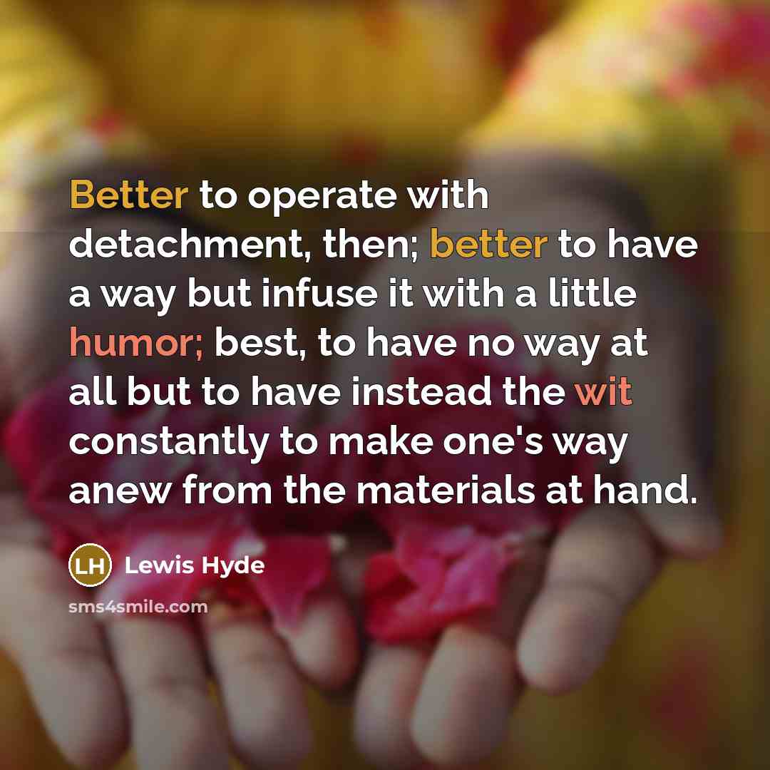 “Better to operate with detachment, then; better to have a way but infuse it with a little humor; best, to have no way at all but to have instead the wit constantly to make one's way anew from the materials at hand.” quote by Lewis Hyde