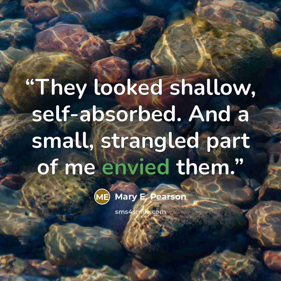 “They looked shallow, self-absorbed. And a small, strangled part of me envied them.” quote by Mary E. Pearson