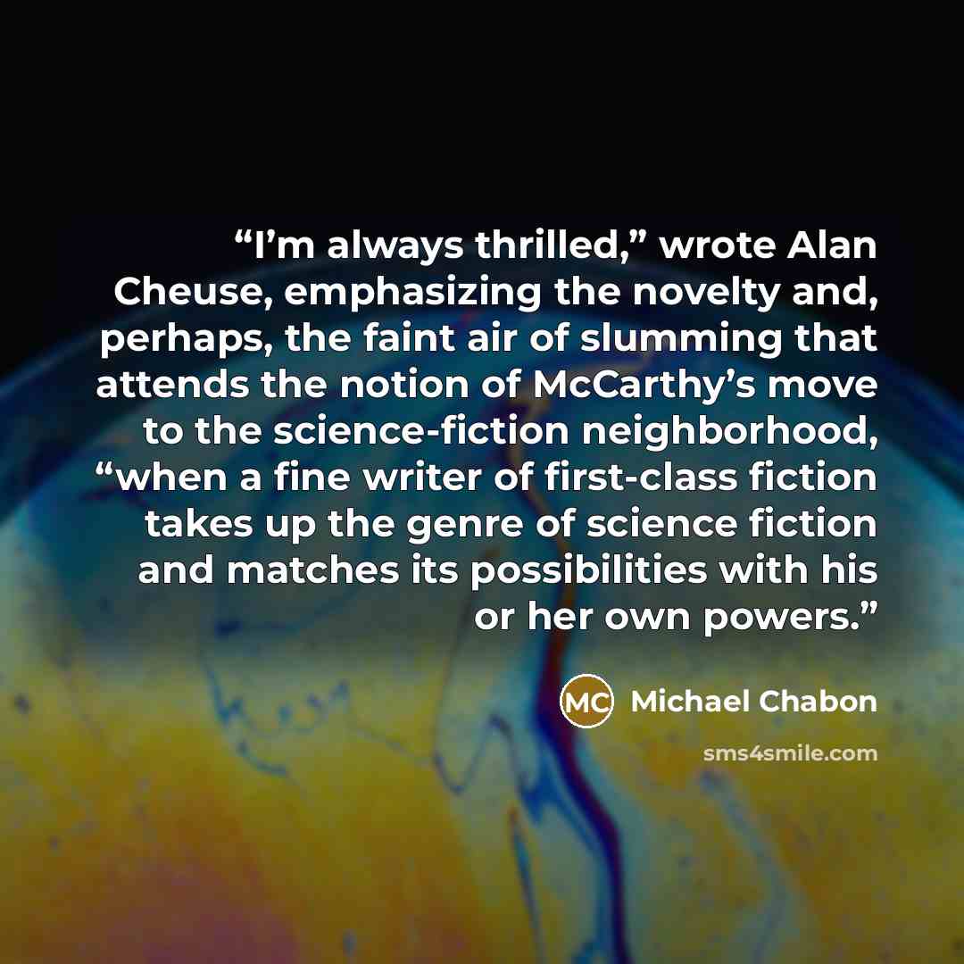 “I’m always thrilled,” wrote Alan Cheuse, emphasizing the novelty and, perhaps, the faint air of slumming that attends the notion of McCarthy’s move to the science-fiction neighborhood, “when a fine writer of first-class fiction takes up the genre of science fiction and matches its possibilities…” quote by Michael Chabon