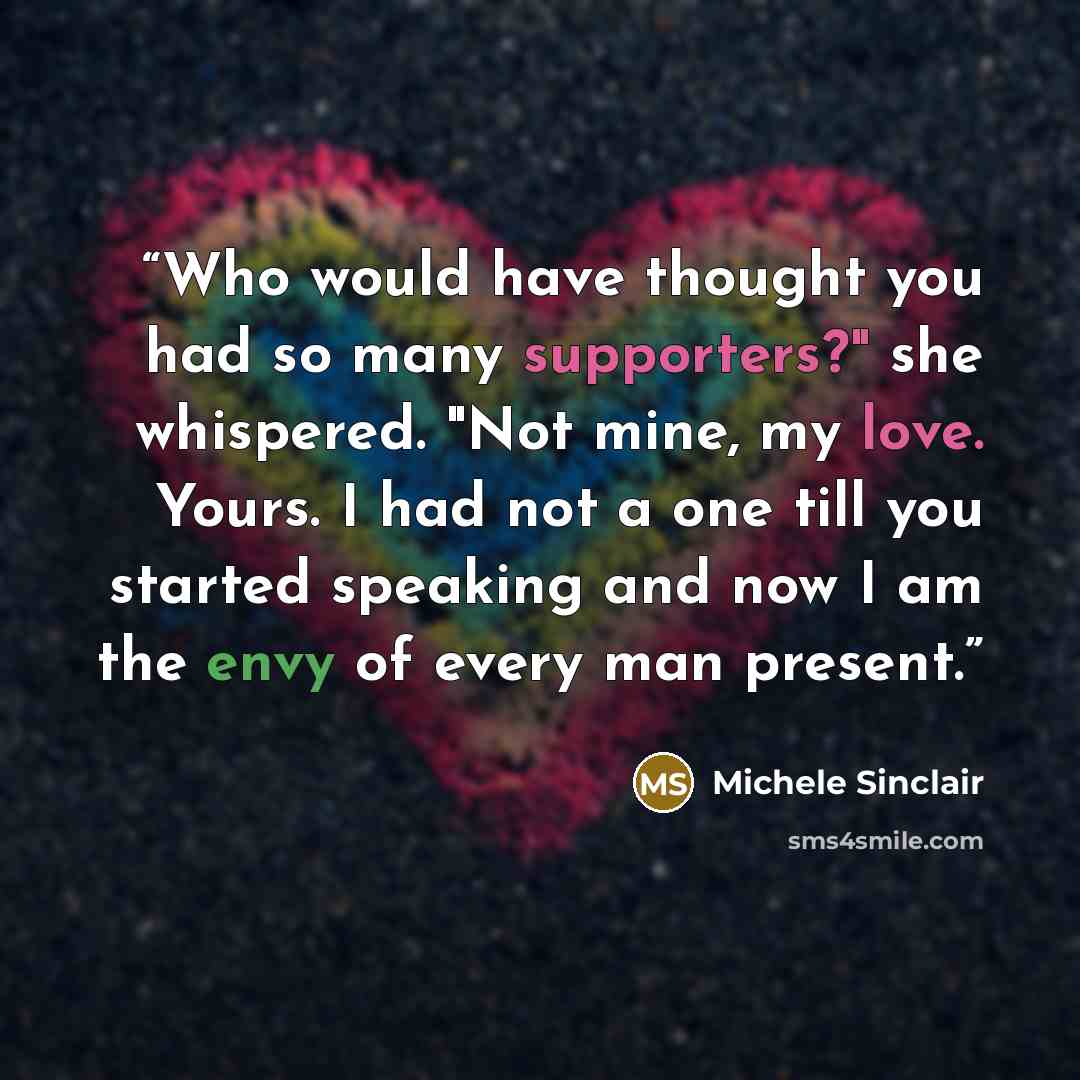 “Who would have thought you had so many supporters?" she whispered. "Not mine, my love. Yours. I had not a one till you started speaking and now I am the envy of every man present.” quote by Michele Sinclair
