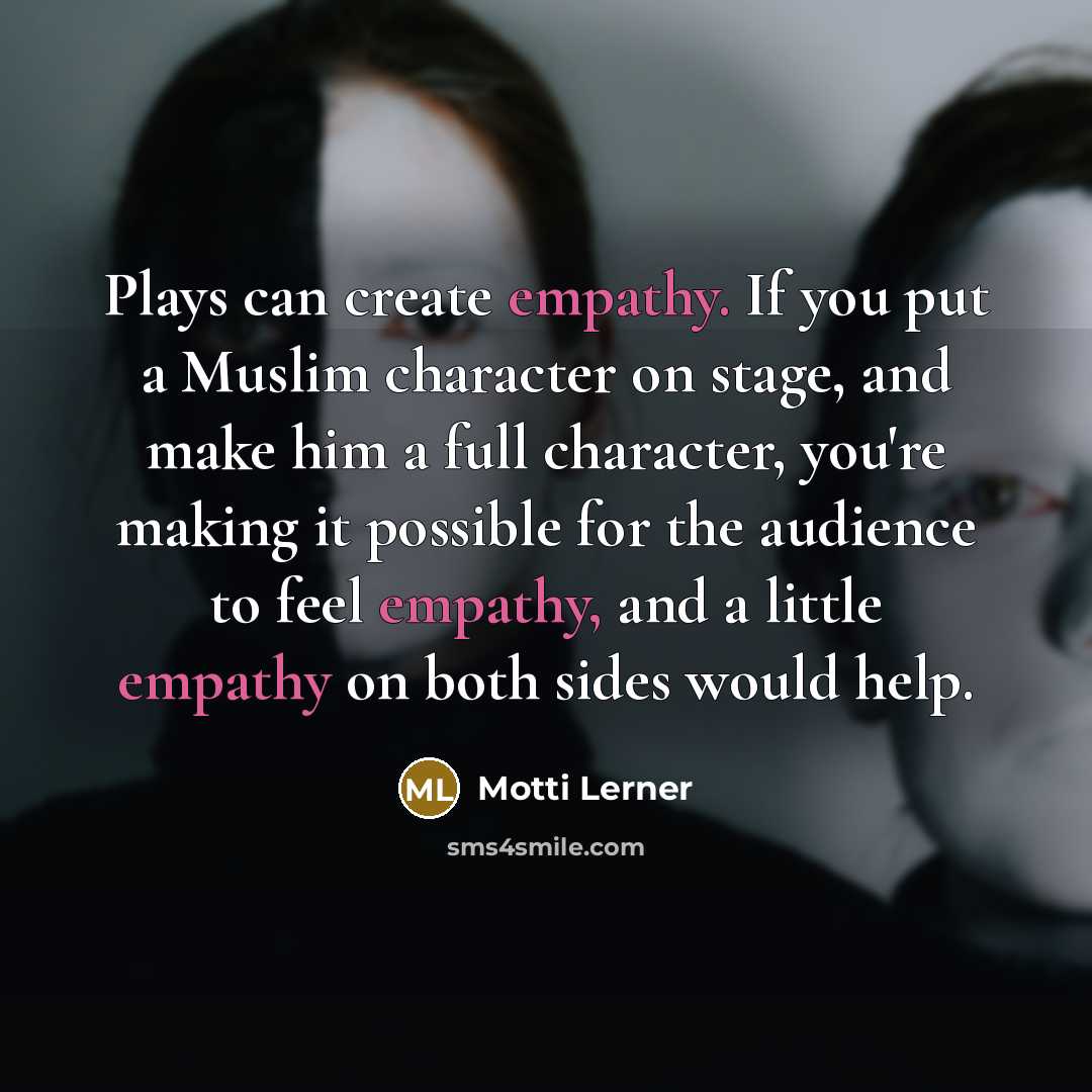 “Plays can create empathy. If you put a Muslim character on stage, and make him a full character, you're making it possible for the audience to feel empathy, and a little empathy on both sides would help.” quote by Motti Lerner