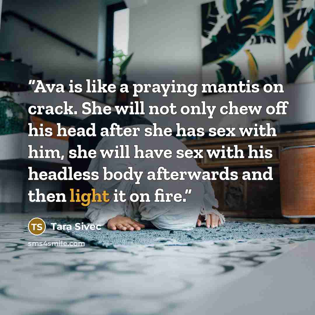 “Ava is like a praying mantis on crack. She will not only chew off his head after she has sex with him, she will have sex with his headless body afterwards and then light it on fire.” quote by Tara Sivec