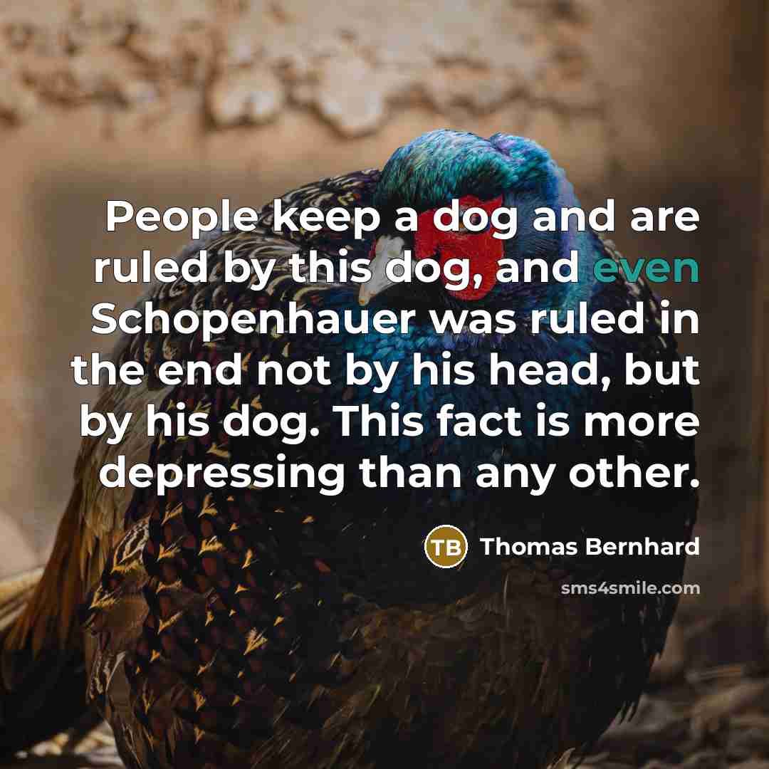 “People keep a dog and are ruled by this dog, and even Schopenhauer was ruled in the end not by his head, but by his dog. This fact is more depressing than any other.” quote by Thomas Bernhard
