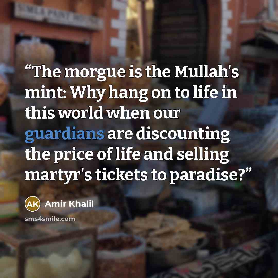 “The morgue is the Mullah's mint: Why hang on to life in this world when our guardians are discounting the price of life and selling martyr's tickets to paradise?” quote by Amir Khalil