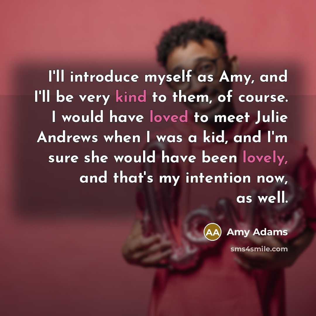 “I'll introduce myself as Amy, and I'll be very kind to them, of course. I would have loved to meet Julie Andrews when I was a kid, and I'm sure she would have been lovely, and that's my intention now, as well.” quote by Amy Adams