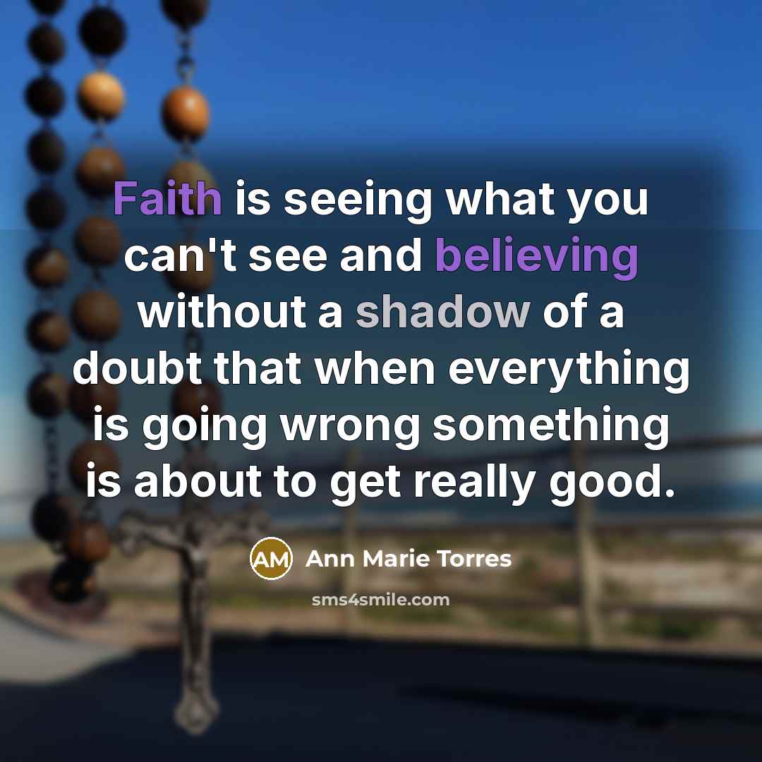“Faith is seeing what you can't see and believing without a shadow of a doubt that when everything is going wrong something is about to get really good.” quote by Ann Marie Torres