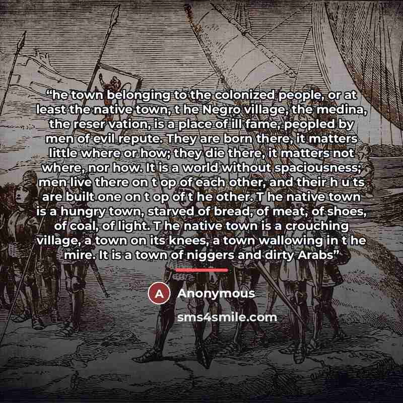 “he town belonging to the colonized people, or at least the native town, t he Negro village, the medina, the reser­ vation, is a place of ill fame, peopled by men of evil repute. They are born there, it matters little where or how; they die there, it matters not where, nor how. It is a world…” quote by Anonymous