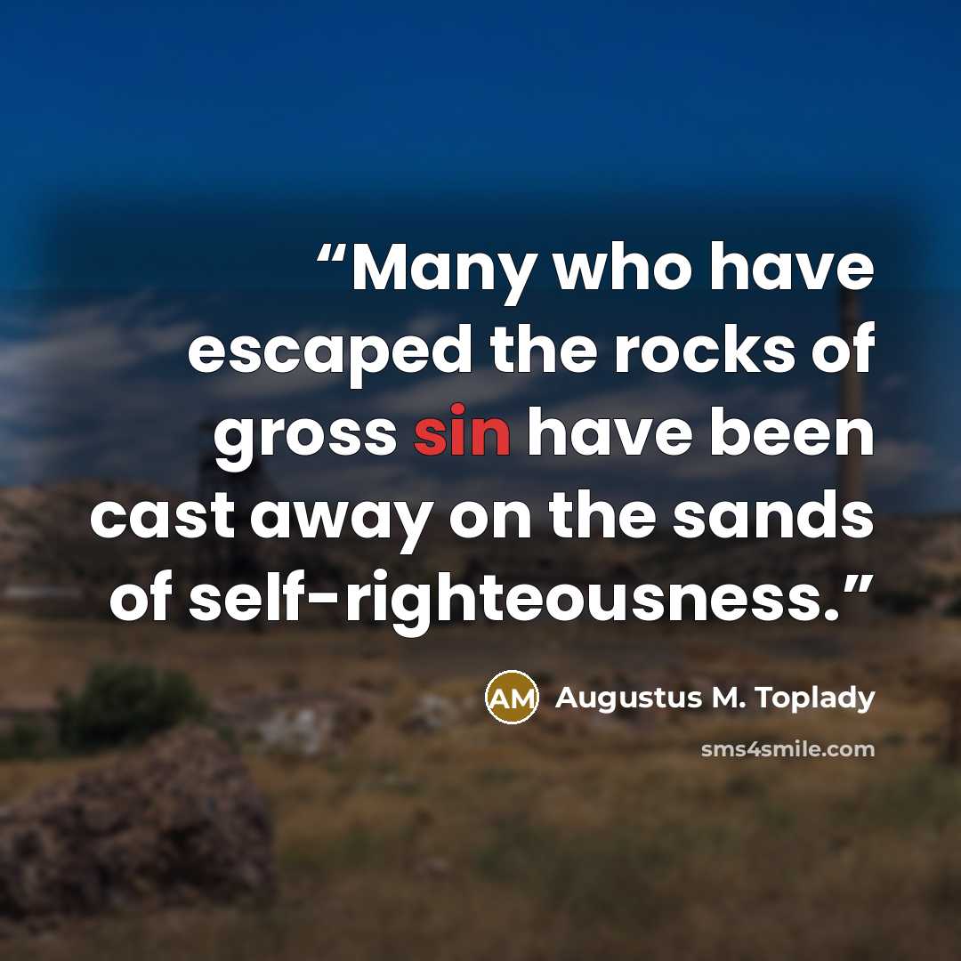 “Many who have escaped the rocks of gross sin have been cast away on the sands of self-righteousness.” quote by Augustus M. Toplady