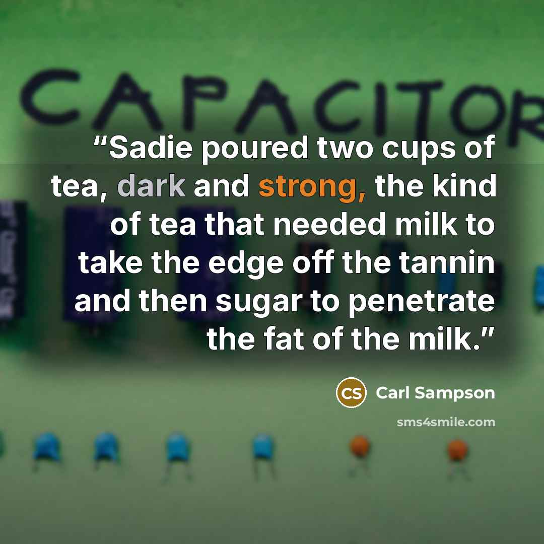 “Sadie poured two cups of tea, dark and strong, the kind of tea that needed milk to take the edge off the tannin and then sugar to penetrate the fat of the milk.” quote by Carl Sampson