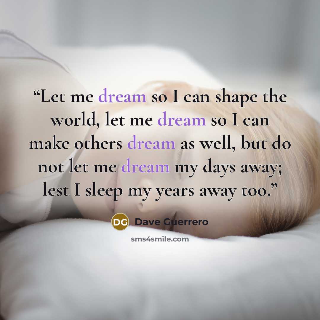 “Let me dream so I can shape the world, let me dream so I can make others dream as well, but do not let me dream my days away; lest I sleep my years away too.” quote by Dave Guerrero