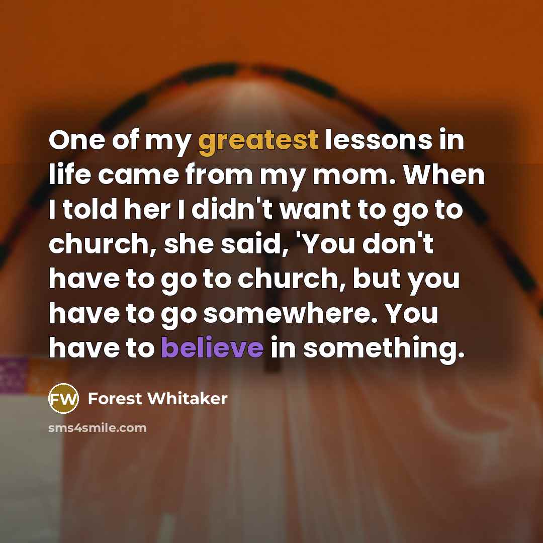“One of my greatest lessons in life came from my mom. When I told her I didn't want to go to church, she said, 'You don't have to go to church, but you have to go somewhere. You have to believe in something.” quote by Forest Whitaker