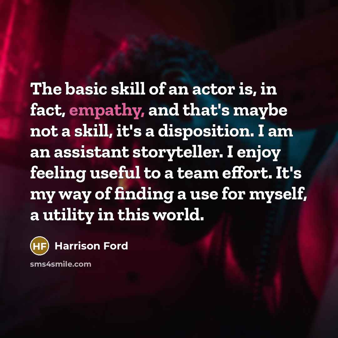 “The basic skill of an actor is, in fact, empathy, and that's maybe not a skill, it's a disposition. I am an assistant storyteller. I enjoy feeling useful to a team effort. It's my way of finding a use for myself, a utility in this world.” quote by Harrison Ford