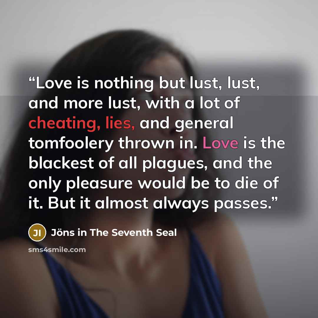 “Love is nothing but lust, lust, and more lust, with a lot of cheating, lies, and general tomfoolery thrown in. Love is the blackest of all plagues, and the only pleasure would be to die of it. But it almost always passes.” quote by Jöns in The Seventh Seal