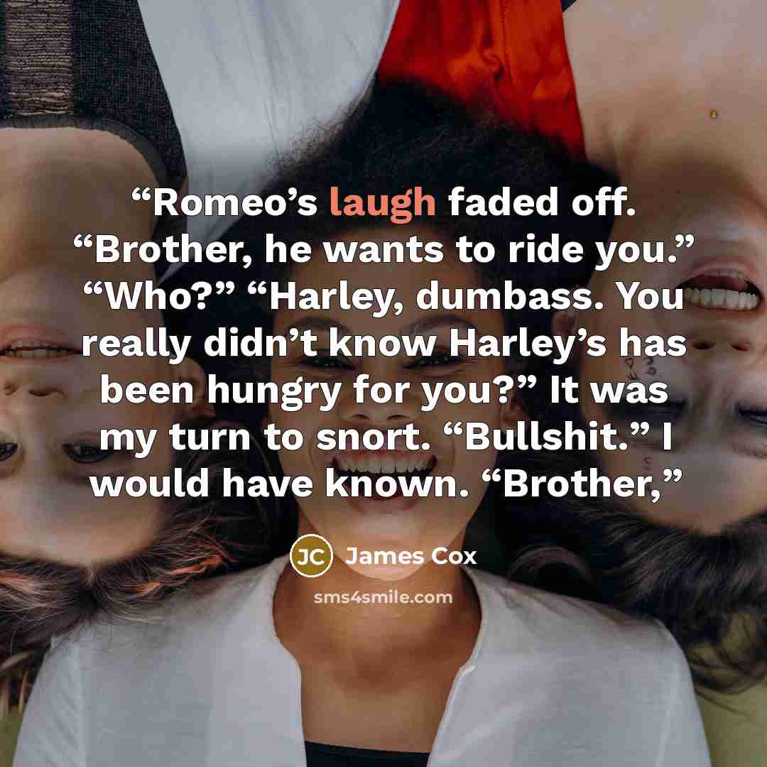 “Romeo’s laugh faded off. “Brother, he wants to ride you.” “Who?” “Harley, dumbass. You really didn’t know Harley’s has been hungry for you?” It was my turn to snort. “Bullshit.” I would have known. “Brother,” quote by James Cox