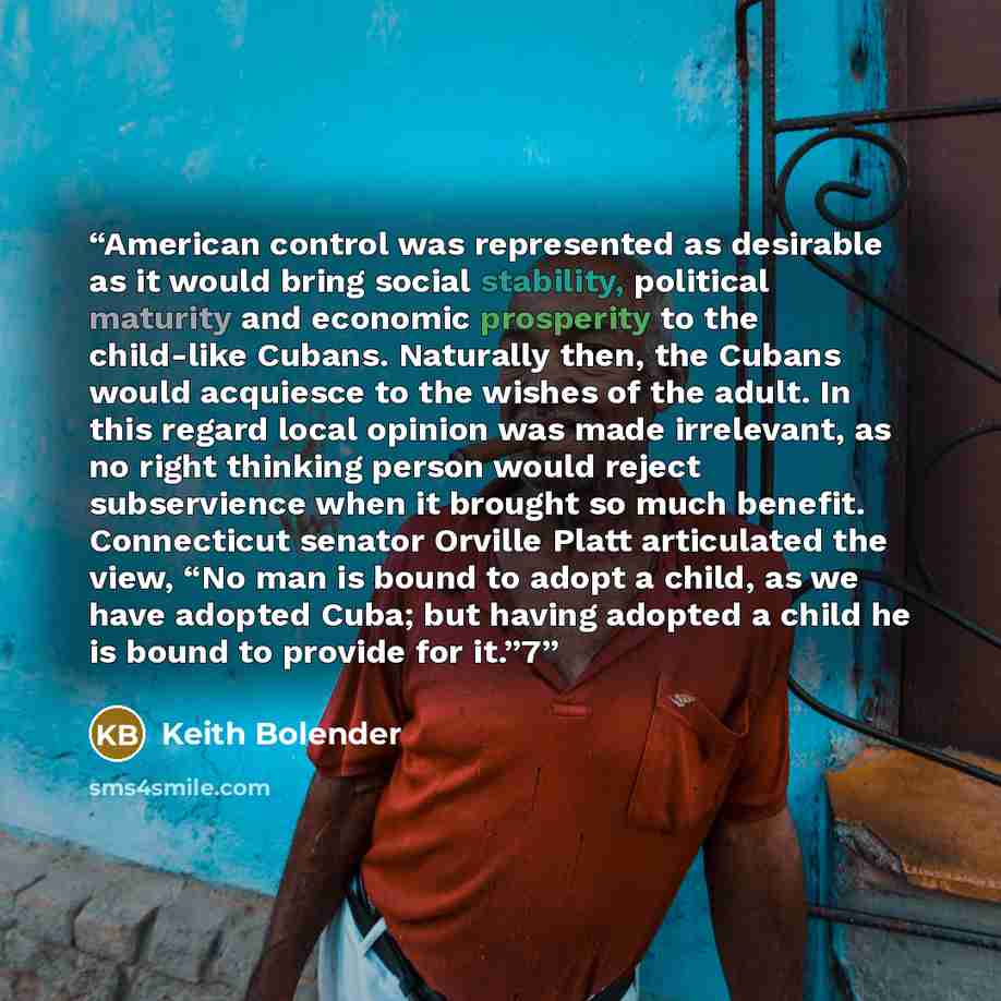 “American control was represented as desirable as it would bring social stability, political maturity and economic prosperity to the child-like Cubans. Naturally then, the Cubans would acquiesce to the wishes of the adult. In this regard local opinion was made irrelevant, as no right thinking…” quote by Keith Bolender