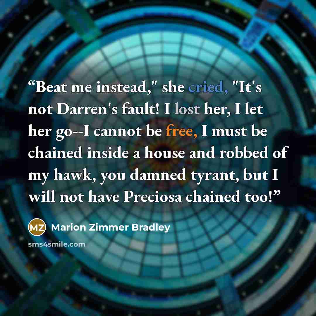 “Beat me instead," she cried, "It's not Darren's fault! I lost her, I let her go--I cannot be free, I must be chained inside a house and robbed of my hawk, you damned tyrant, but I will not have Preciosa chained too!” quote by Marion Zimmer Bradley