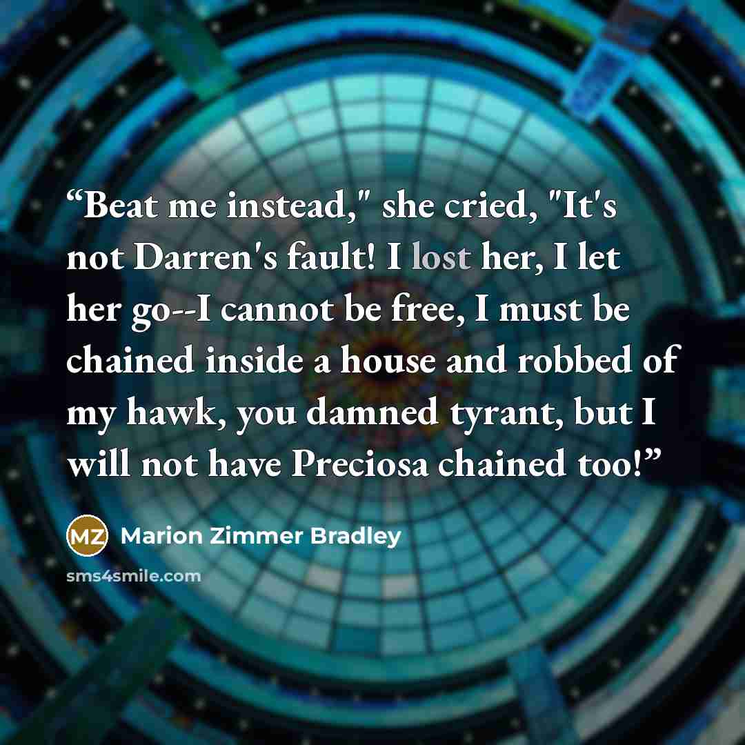 “Beat me instead," she cried, "It's not Darren's fault! I lost her, I let her go--I cannot be free, I must be chained inside a house and robbed of my hawk, you damned tyrant, but I will not have Preciosa chained too!” quote by Marion Zimmer Bradley