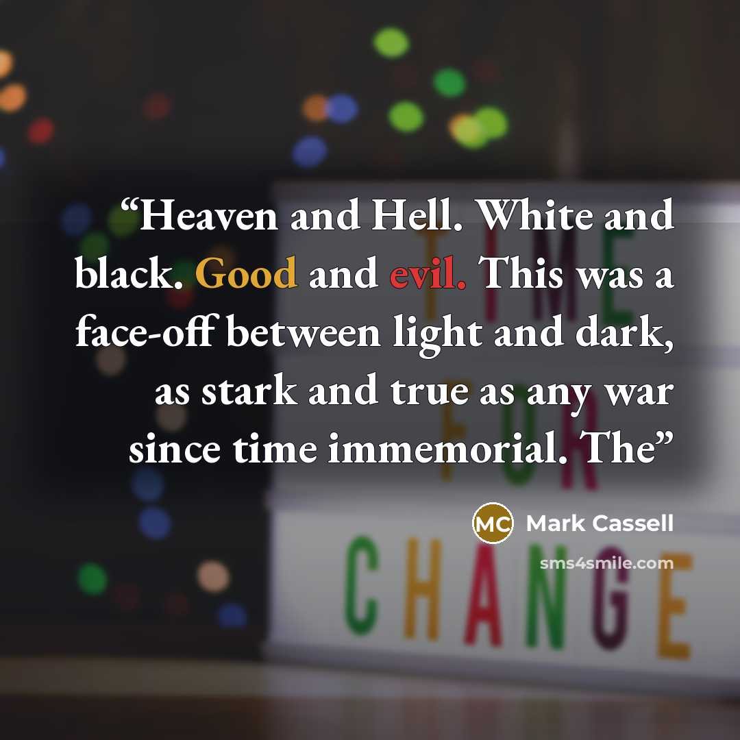 “Heaven and Hell. White and black. Good and evil. This was a face-off between light and dark, as stark and true as any war since time immemorial. The” quote by Mark Cassell