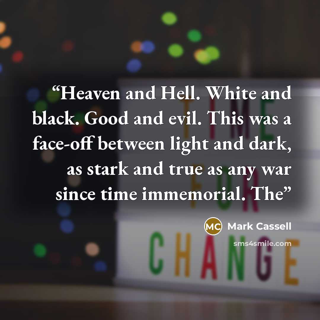 “Heaven and Hell. White and black. Good and evil. This was a face-off between light and dark, as stark and true as any war since time immemorial. The” quote by Mark Cassell