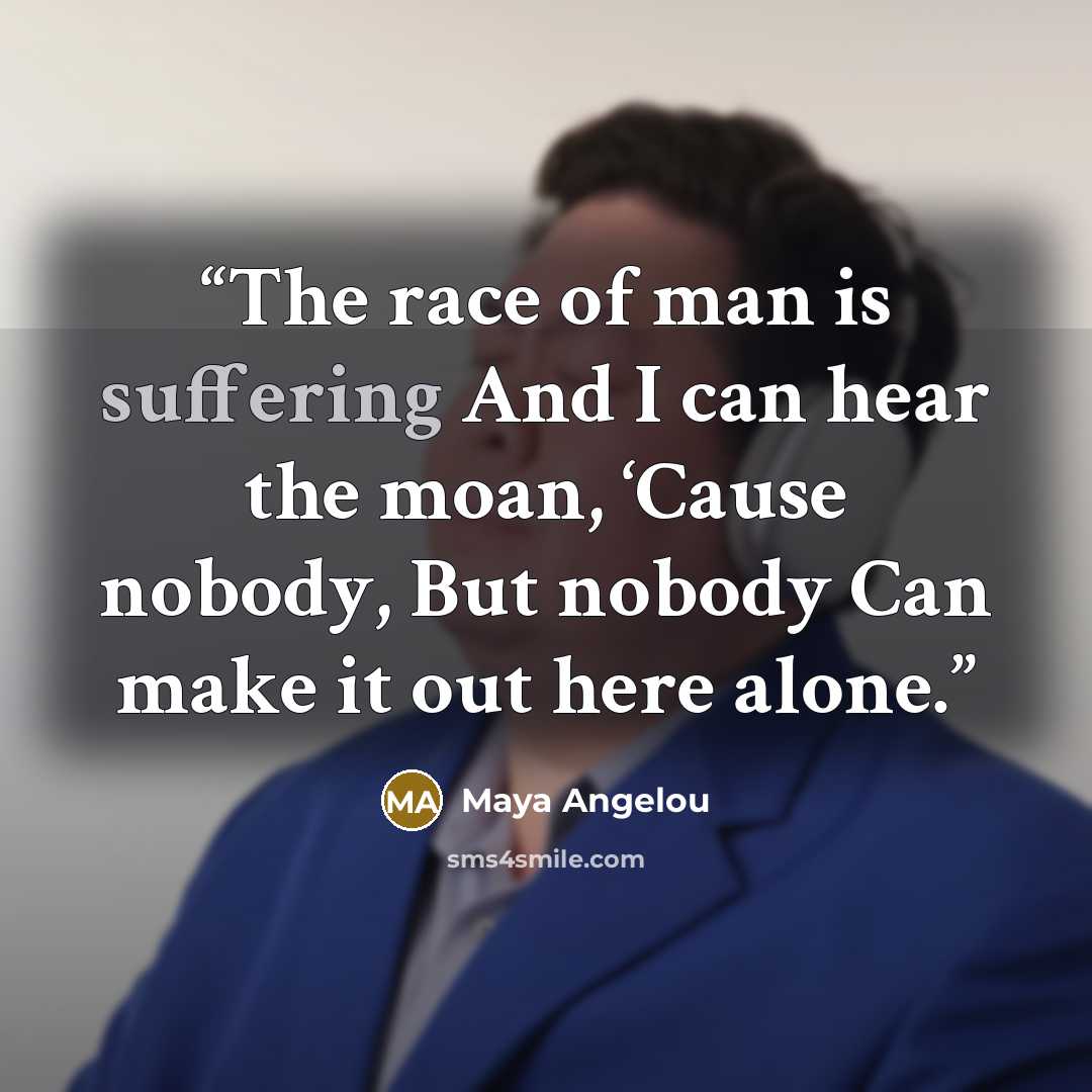 “The race of man is suffering And I can hear the moan, ‘Cause nobody, But nobody Can make it out here alone.” quote by Maya Angelou