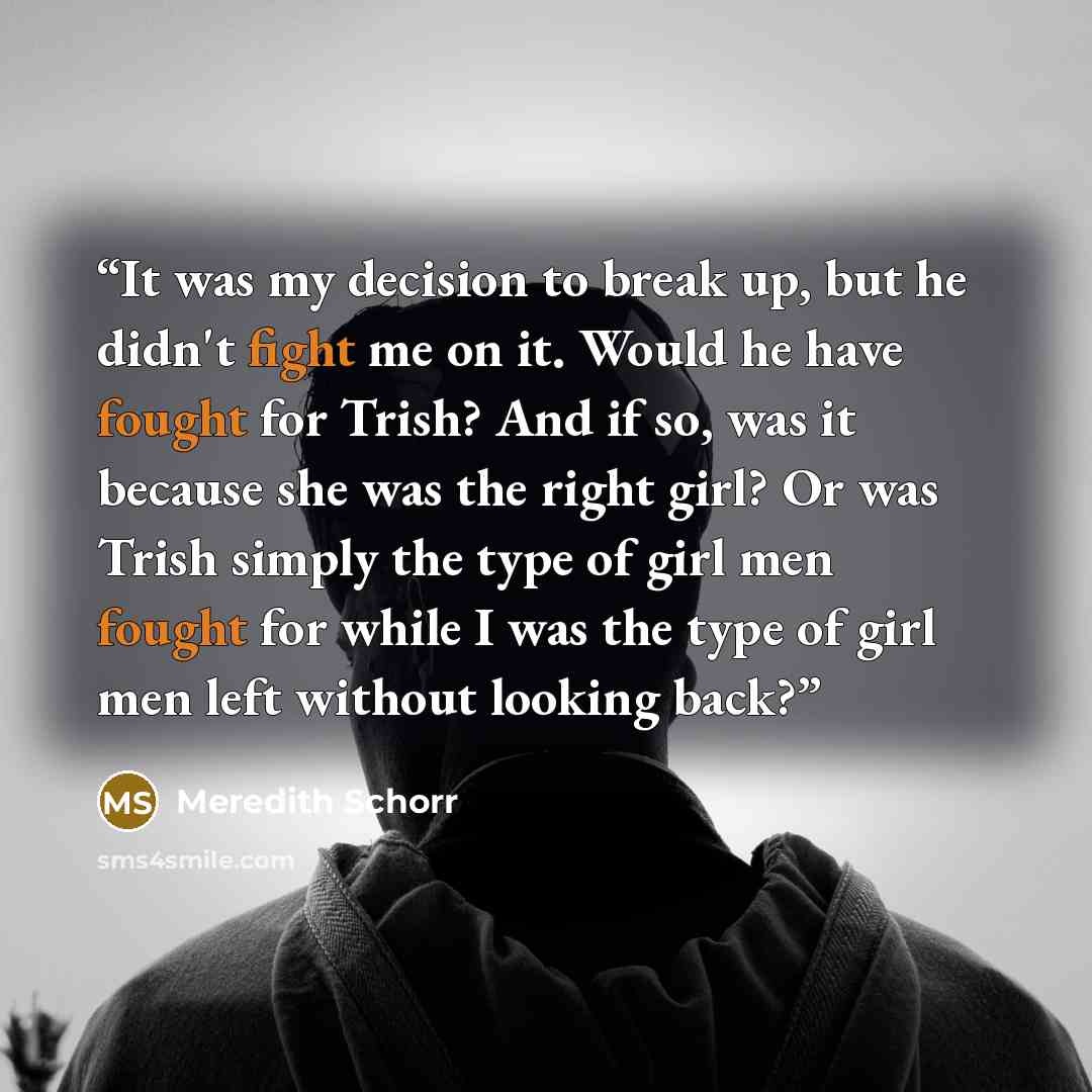 “It was my decision to break up, but he didn't fight me on it. Would he have fought for Trish? And if so, was it because she was the right girl? Or was Trish simply the type of girl men fought for while I was the type of girl men left without looking back?” quote by Meredith Schorr