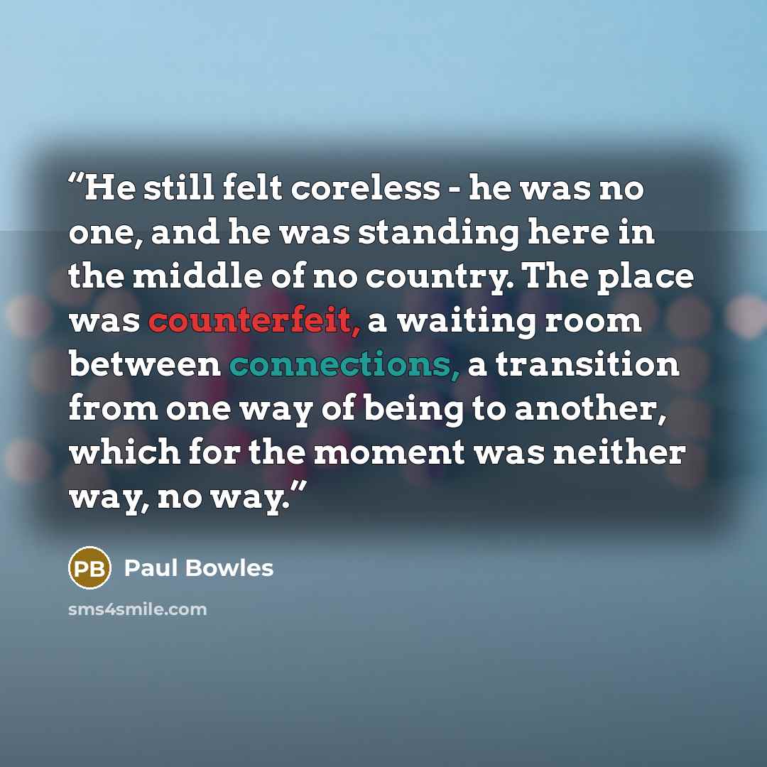 “He still felt coreless - he was no one, and he was standing here in the middle of no country. The place was counterfeit, a waiting room between connections, a transition from one way of being to another, which for the moment was neither way, no way.” quote by Paul Bowles